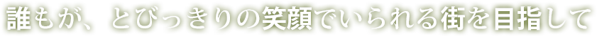 誰もが、とびっきりの笑顔でいられる街を目指して