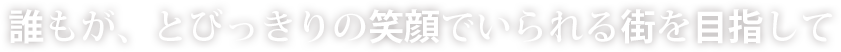 誰もが、とびっきりの笑顔でいられる街を目指して