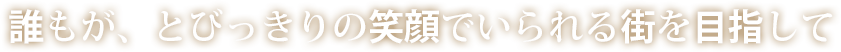 誰もが、とびっきりの笑顔でいられる街を目指して