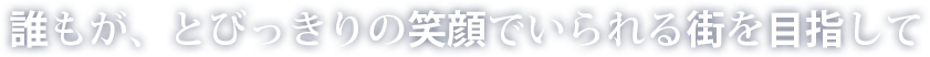 誰もが、とびっきりの笑顔でいられる街を目指して